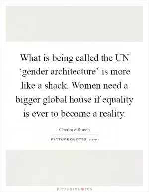 What is being called the UN ‘gender architecture’ is more like a shack. Women need a bigger global house if equality is ever to become a reality Picture Quote #1