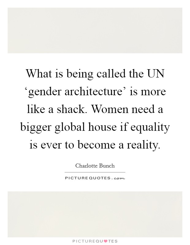 What is being called the UN ‘gender architecture' is more like a shack. Women need a bigger global house if equality is ever to become a reality. Picture Quote #1