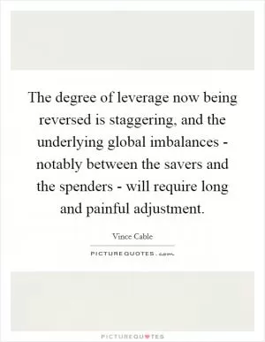 The degree of leverage now being reversed is staggering, and the underlying global imbalances - notably between the savers and the spenders - will require long and painful adjustment Picture Quote #1
