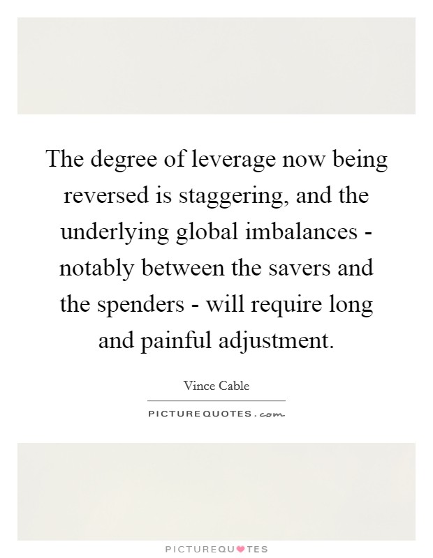 The degree of leverage now being reversed is staggering, and the underlying global imbalances - notably between the savers and the spenders - will require long and painful adjustment. Picture Quote #1