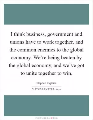 I think business, government and unions have to work together, and the common enemies to the global economy. We’re being beaten by the global economy, and we’ve got to unite together to win Picture Quote #1