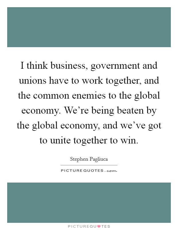 I think business, government and unions have to work together, and the common enemies to the global economy. We're being beaten by the global economy, and we've got to unite together to win. Picture Quote #1