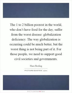The 1 to 2 billion poorest in the world, who don’t have food for the day, suffer from the worst disease: globalization deficiency. The way globalization is occurring could be much better, but the worst thing is not being part of it. For those people, we need to support good civil societies and governments Picture Quote #1