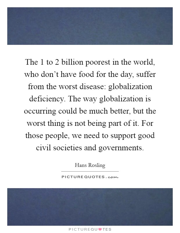 The 1 to 2 billion poorest in the world, who don't have food for the day, suffer from the worst disease: globalization deficiency. The way globalization is occurring could be much better, but the worst thing is not being part of it. For those people, we need to support good civil societies and governments. Picture Quote #1