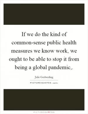 If we do the kind of common-sense public health measures we know work, we ought to be able to stop it from being a global pandemic, Picture Quote #1