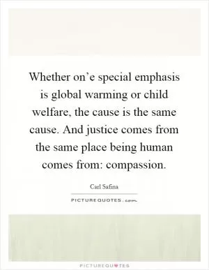 Whether on’e special emphasis is global warming or child welfare, the cause is the same cause. And justice comes from the same place being human comes from: compassion Picture Quote #1