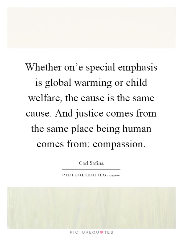 Whether on'e special emphasis is global warming or child welfare, the cause is the same cause. And justice comes from the same place being human comes from: compassion. Picture Quote #1