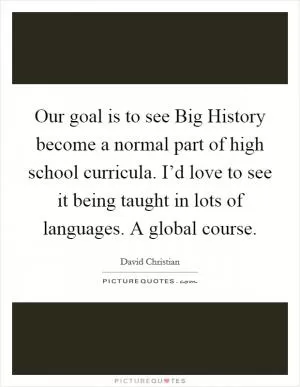 Our goal is to see Big History become a normal part of high school curricula. I’d love to see it being taught in lots of languages. A global course Picture Quote #1