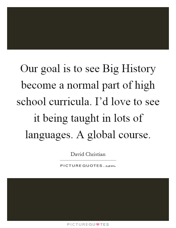 Our goal is to see Big History become a normal part of high school curricula. I'd love to see it being taught in lots of languages. A global course. Picture Quote #1