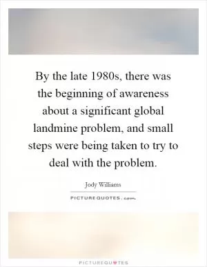 By the late 1980s, there was the beginning of awareness about a significant global landmine problem, and small steps were being taken to try to deal with the problem Picture Quote #1