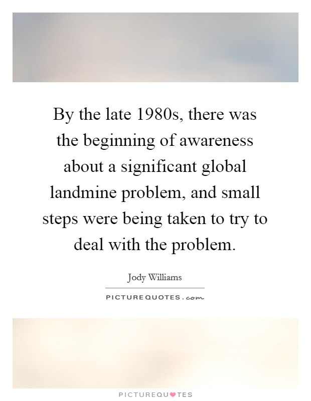 By the late 1980s, there was the beginning of awareness about a significant global landmine problem, and small steps were being taken to try to deal with the problem. Picture Quote #1