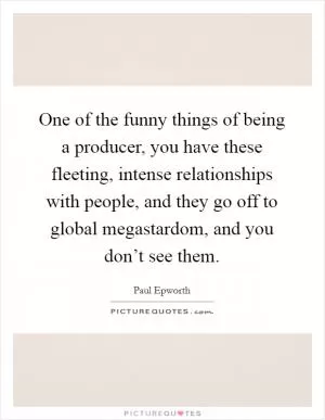 One of the funny things of being a producer, you have these fleeting, intense relationships with people, and they go off to global megastardom, and you don’t see them Picture Quote #1