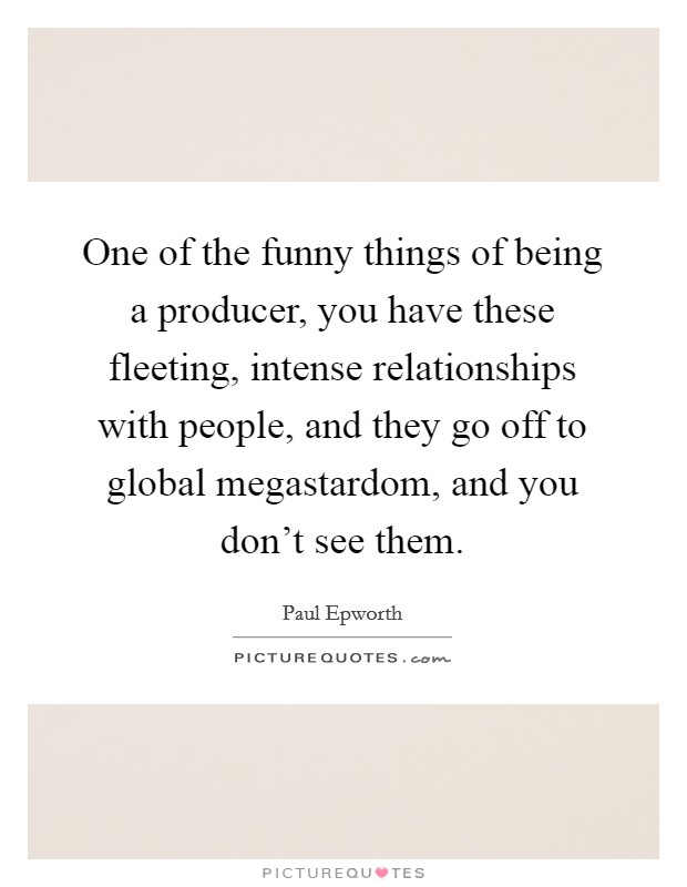 One of the funny things of being a producer, you have these fleeting, intense relationships with people, and they go off to global megastardom, and you don't see them. Picture Quote #1