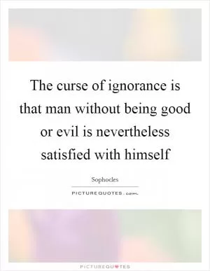 The curse of ignorance is that man without being good or evil is nevertheless satisfied with himself Picture Quote #1