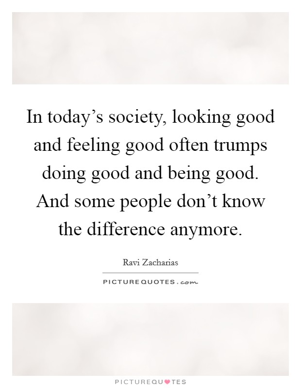 In today's society, looking good and feeling good often trumps doing good and being good. And some people don't know the difference anymore. Picture Quote #1