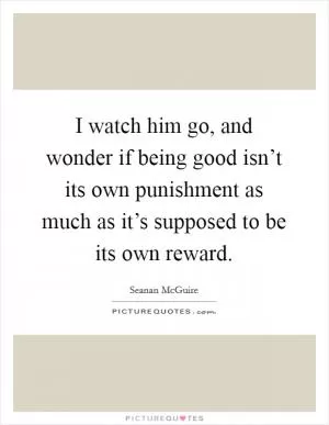 I watch him go, and wonder if being good isn’t its own punishment as much as it’s supposed to be its own reward Picture Quote #1