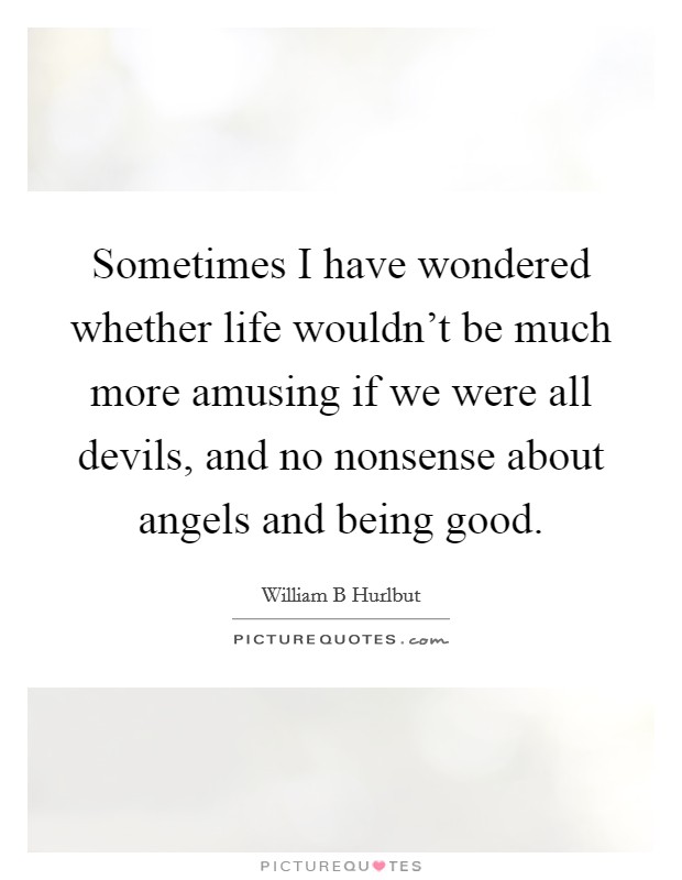 Sometimes I have wondered whether life wouldn't be much more amusing if we were all devils, and no nonsense about angels and being good. Picture Quote #1