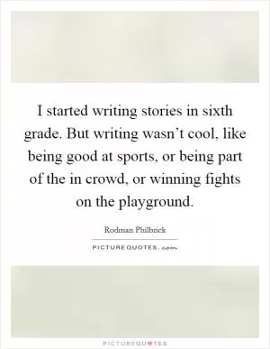 I started writing stories in sixth grade. But writing wasn’t cool, like being good at sports, or being part of the in crowd, or winning fights on the playground Picture Quote #1