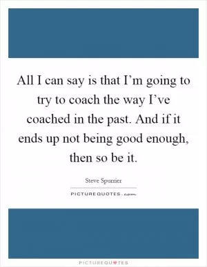 All I can say is that I’m going to try to coach the way I’ve coached in the past. And if it ends up not being good enough, then so be it Picture Quote #1