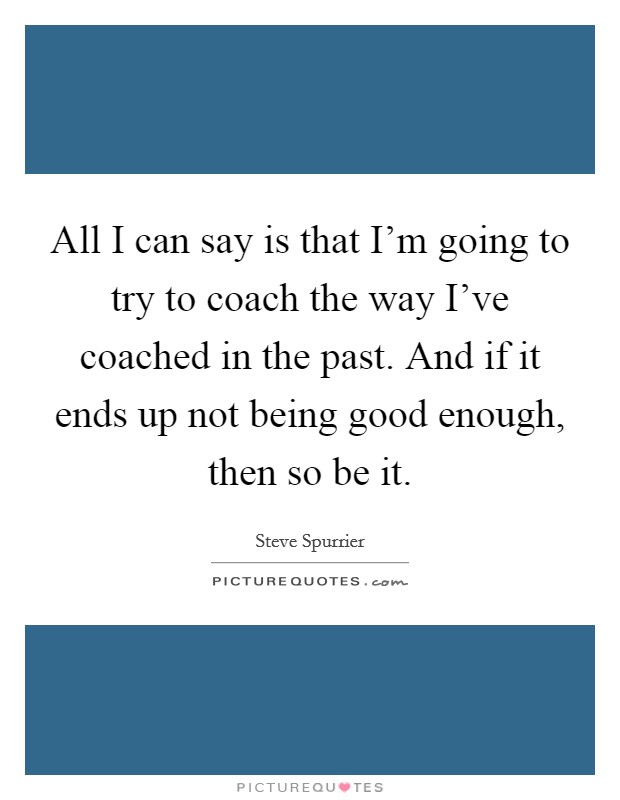 All I can say is that I'm going to try to coach the way I've coached in the past. And if it ends up not being good enough, then so be it. Picture Quote #1