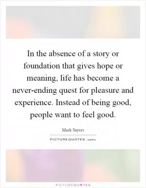 In the absence of a story or foundation that gives hope or meaning, life has become a never-ending quest for pleasure and experience. Instead of being good, people want to feel good Picture Quote #1