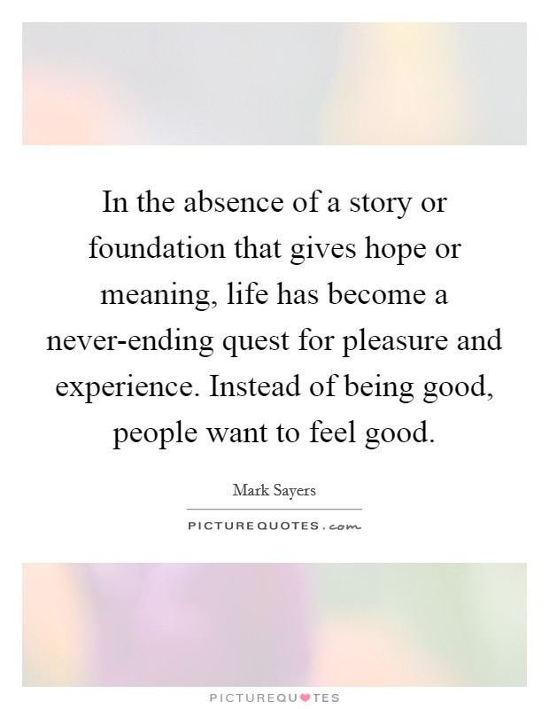 In the absence of a story or foundation that gives hope or meaning, life has become a never-ending quest for pleasure and experience. Instead of being good, people want to feel good. Picture Quote #1