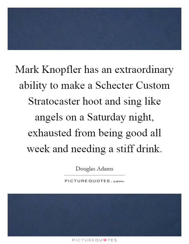 Mark Knopfler has an extraordinary ability to make a Schecter Custom Stratocaster hoot and sing like angels on a Saturday night, exhausted from being good all week and needing a stiff drink. Picture Quote #1