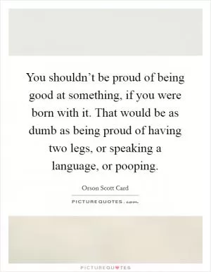 You shouldn’t be proud of being good at something, if you were born with it. That would be as dumb as being proud of having two legs, or speaking a language, or pooping Picture Quote #1