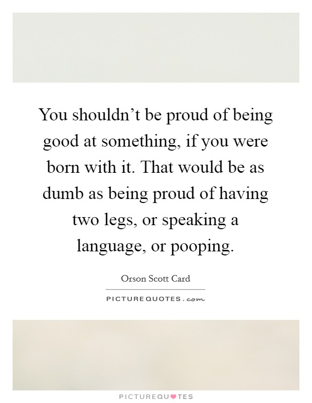 You shouldn't be proud of being good at something, if you were born with it. That would be as dumb as being proud of having two legs, or speaking a language, or pooping. Picture Quote #1