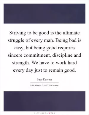 Striving to be good is the ultimate struggle of every man. Being bad is easy, but being good requires sincere commitment, discipline and strength. We have to work hard every day just to remain good Picture Quote #1