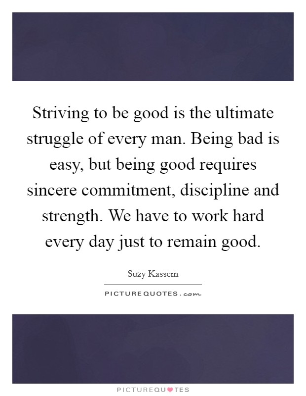 Striving to be good is the ultimate struggle of every man. Being bad is easy, but being good requires sincere commitment, discipline and strength. We have to work hard every day just to remain good. Picture Quote #1