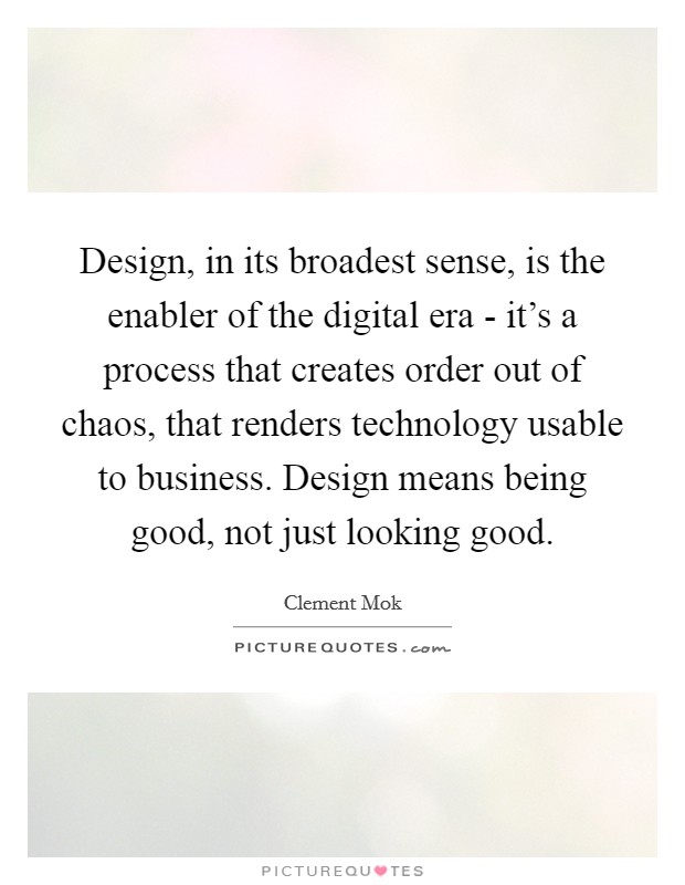 Design, in its broadest sense, is the enabler of the digital era - it's a process that creates order out of chaos, that renders technology usable to business. Design means being good, not just looking good. Picture Quote #1