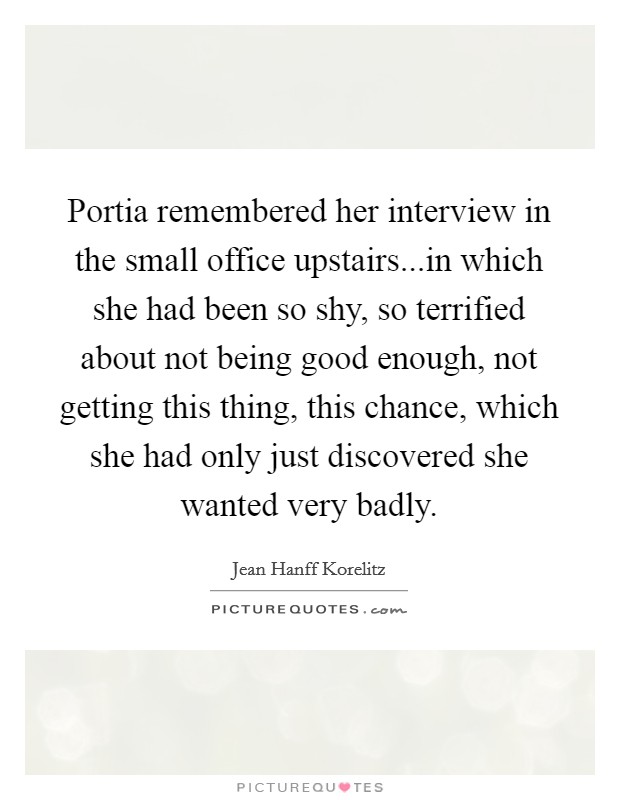 Portia remembered her interview in the small office upstairs...in which she had been so shy, so terrified about not being good enough, not getting this thing, this chance, which she had only just discovered she wanted very badly. Picture Quote #1