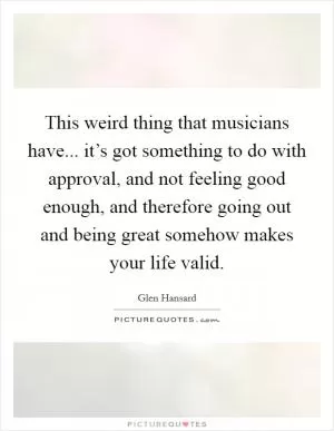 This weird thing that musicians have... it’s got something to do with approval, and not feeling good enough, and therefore going out and being great somehow makes your life valid Picture Quote #1