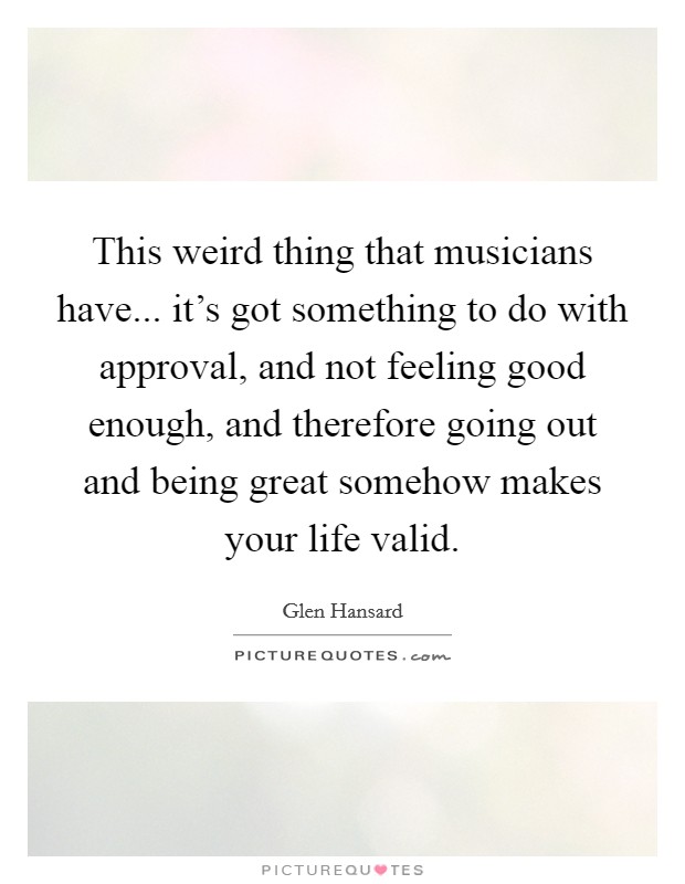 This weird thing that musicians have... it's got something to do with approval, and not feeling good enough, and therefore going out and being great somehow makes your life valid. Picture Quote #1