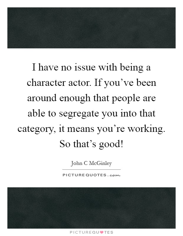 I have no issue with being a character actor. If you've been around enough that people are able to segregate you into that category, it means you're working. So that's good! Picture Quote #1