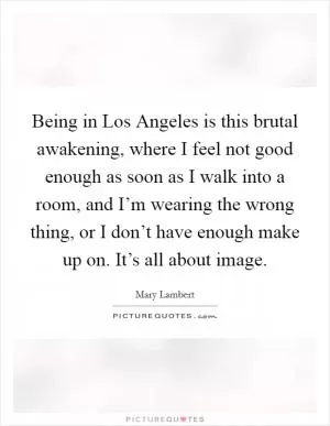 Being in Los Angeles is this brutal awakening, where I feel not good enough as soon as I walk into a room, and I’m wearing the wrong thing, or I don’t have enough make up on. It’s all about image Picture Quote #1