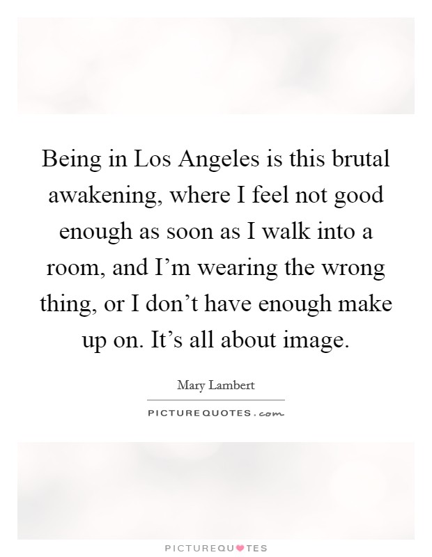 Being in Los Angeles is this brutal awakening, where I feel not good enough as soon as I walk into a room, and I'm wearing the wrong thing, or I don't have enough make up on. It's all about image. Picture Quote #1