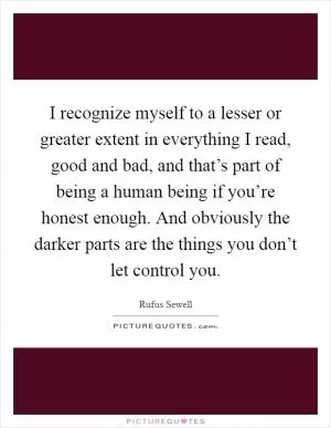 I recognize myself to a lesser or greater extent in everything I read, good and bad, and that’s part of being a human being if you’re honest enough. And obviously the darker parts are the things you don’t let control you Picture Quote #1