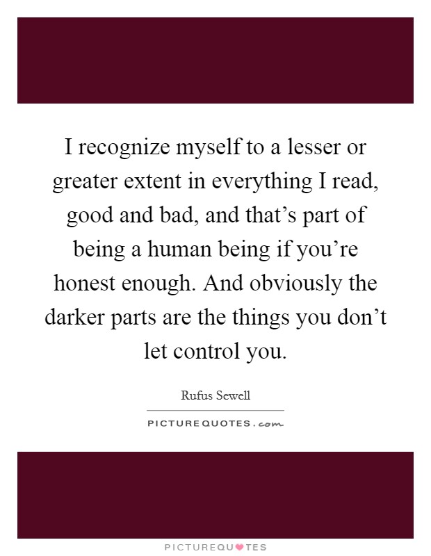 I recognize myself to a lesser or greater extent in everything I read, good and bad, and that's part of being a human being if you're honest enough. And obviously the darker parts are the things you don't let control you. Picture Quote #1