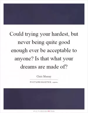 Could trying your hardest, but never being quite good enough ever be acceptable to anyone? Is that what your dreams are made of? Picture Quote #1