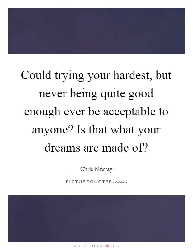 Could trying your hardest, but never being quite good enough ever be acceptable to anyone? Is that what your dreams are made of? Picture Quote #1