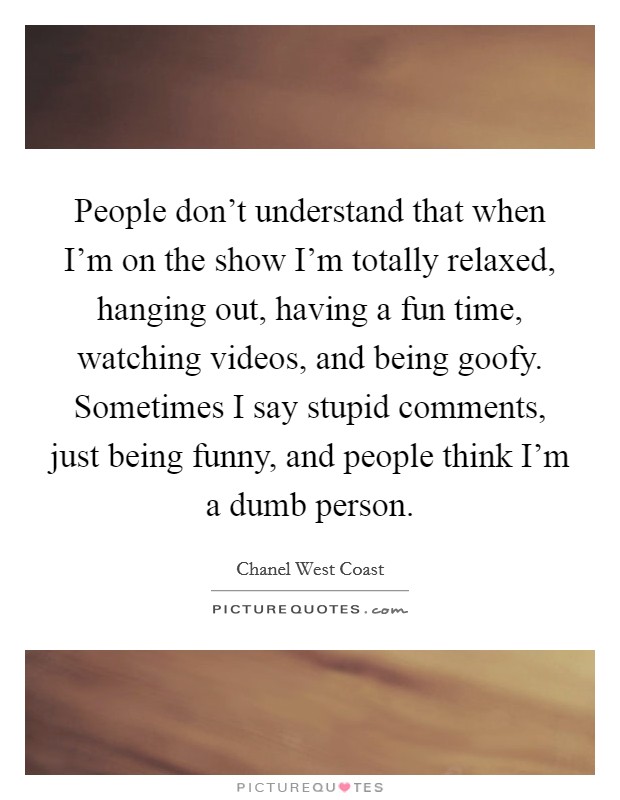 People don't understand that when I'm on the show I'm totally relaxed, hanging out, having a fun time, watching videos, and being goofy. Sometimes I say stupid comments, just being funny, and people think I'm a dumb person. Picture Quote #1
