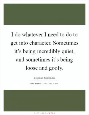 I do whatever I need to do to get into character. Sometimes it’s being incredibly quiet, and sometimes it’s being loose and goofy Picture Quote #1