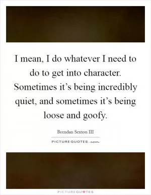 I mean, I do whatever I need to do to get into character. Sometimes it’s being incredibly quiet, and sometimes it’s being loose and goofy Picture Quote #1