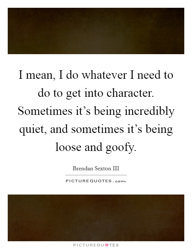 I mean, I do whatever I need to do to get into character. Sometimes it's being incredibly quiet, and sometimes it's being loose and goofy. Picture Quote #1