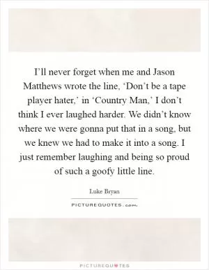 I’ll never forget when me and Jason Matthews wrote the line, ‘Don’t be a tape player hater,’ in ‘Country Man,’ I don’t think I ever laughed harder. We didn’t know where we were gonna put that in a song, but we knew we had to make it into a song. I just remember laughing and being so proud of such a goofy little line Picture Quote #1