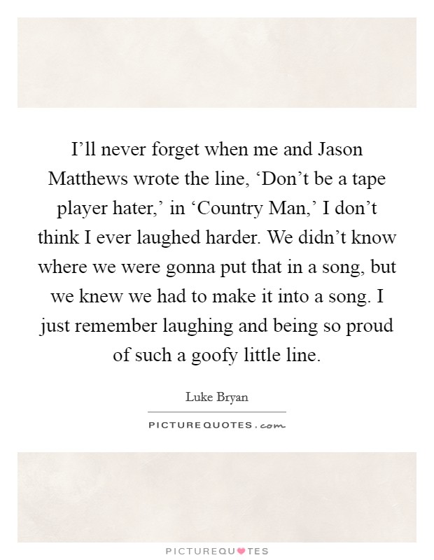 I'll never forget when me and Jason Matthews wrote the line, ‘Don't be a tape player hater,' in ‘Country Man,' I don't think I ever laughed harder. We didn't know where we were gonna put that in a song, but we knew we had to make it into a song. I just remember laughing and being so proud of such a goofy little line. Picture Quote #1