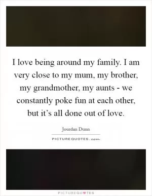 I love being around my family. I am very close to my mum, my brother, my grandmother, my aunts - we constantly poke fun at each other, but it’s all done out of love Picture Quote #1