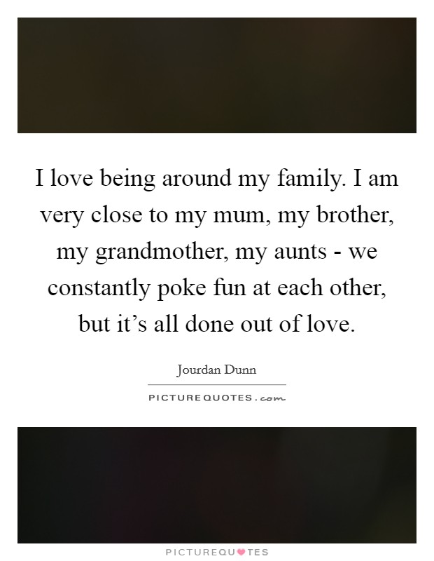 I love being around my family. I am very close to my mum, my brother, my grandmother, my aunts - we constantly poke fun at each other, but it's all done out of love. Picture Quote #1